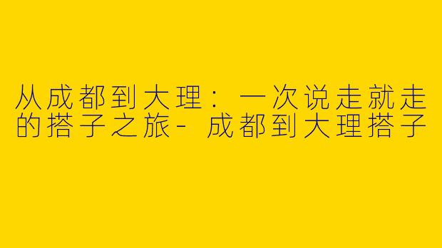 从成都到大理:一次说走就走的搭子之旅