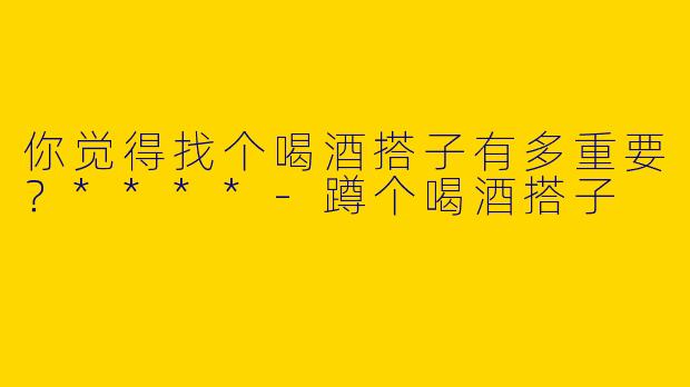 你觉得找个喝酒搭子有多重要？****