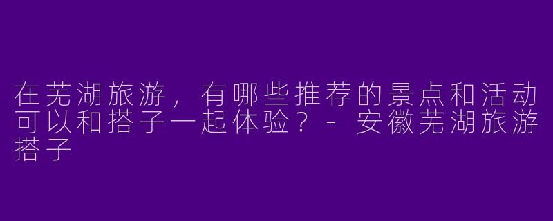 在芜湖旅游，有哪些推荐的景点和活动可以和搭子一起体验？