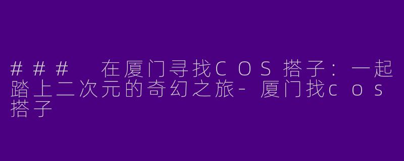 ### 在厦门寻找COS搭子：一起踏上二次元的奇幻之旅-厦门找cos搭子