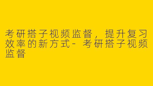 考研搭子视频监督，提升复习效率的新方式-考研搭子视频监督