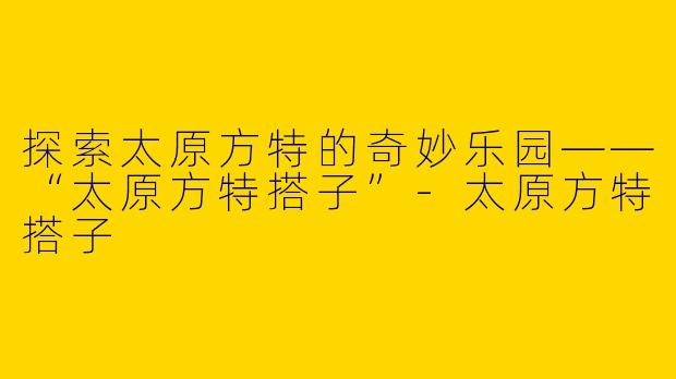 探索太原方特的奇妙乐园——“太原方特搭子”