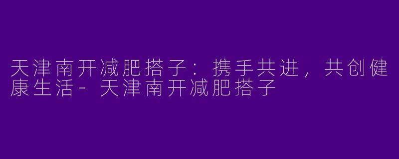 天津南开减肥搭子：携手共进，共创健康生活-天津南开减肥搭子