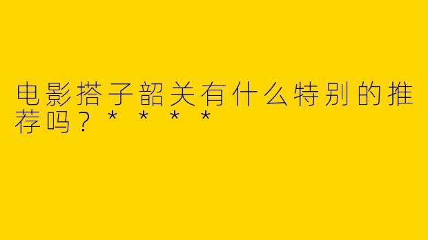 电影搭子韶关有什么特别的推荐吗？****