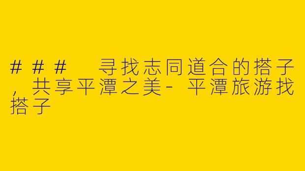 ### 寻找志同道合的搭子，共享平潭之美-平潭旅游找搭子