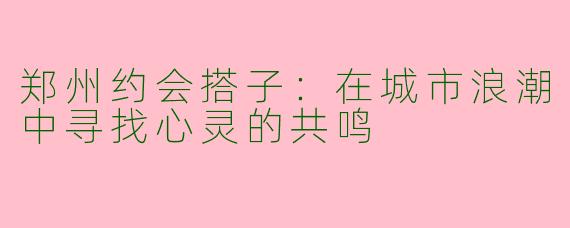 郑州约会搭子：在城市浪潮中寻找心灵的共鸣