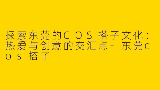 探索东莞的COS搭子文化：热爱与创意的交汇点-东莞cos搭子