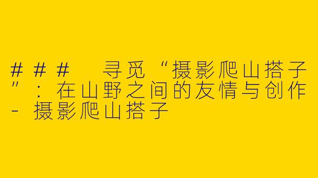 ### 寻觅“摄影爬山搭子”：在山野之间的友情与创作-摄影爬山搭子
