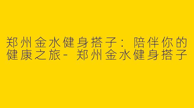郑州金水健身搭子：陪伴你的健康之旅-郑州金水健身搭子