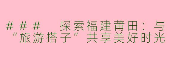 ### 探索福建莆田：与“旅游搭子”共享美好时光