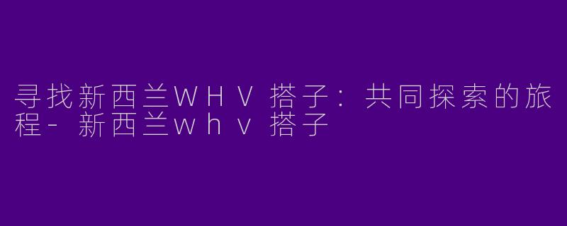 寻找新西兰WHV搭子：共同探索的旅程-新西兰whv搭子