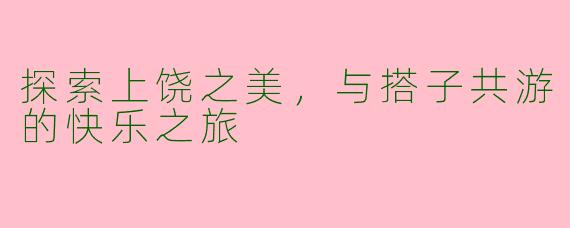 探索上饶之美，与搭子共游的快乐之旅