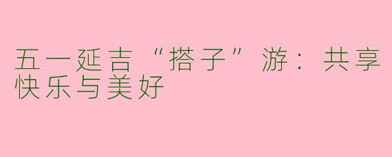 五一延吉“搭子”游：共享快乐与美好