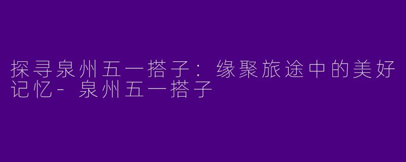 探寻泉州五一搭子：缘聚旅途中的美好记忆-泉州五一搭子