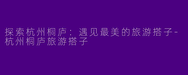 探索杭州桐庐：遇见最美的旅游搭子-杭州桐庐旅游搭子