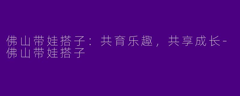 佛山带娃搭子：共育乐趣，共享成长-佛山带娃搭子