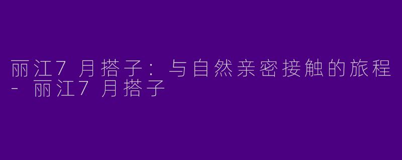 丽江7月搭子：与自然亲密接触的旅程-丽江7月搭子