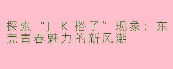 探索“JK搭子”现象：东莞青春魅力的新风潮