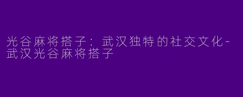 光谷麻将搭子：武汉独特的社交文化-武汉光谷麻将搭子