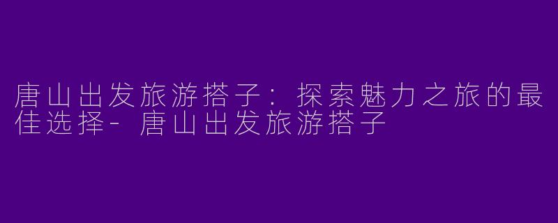 唐山出发旅游搭子：探索魅力之旅的最佳选择-唐山出发旅游搭子