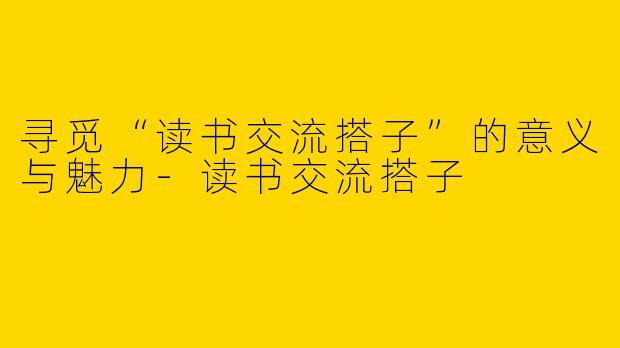 寻觅“读书交流搭子”的意义与魅力-读书交流搭子