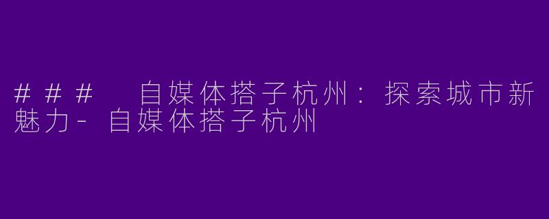 ### 自媒体搭子杭州：探索城市新魅力-自媒体搭子杭州
