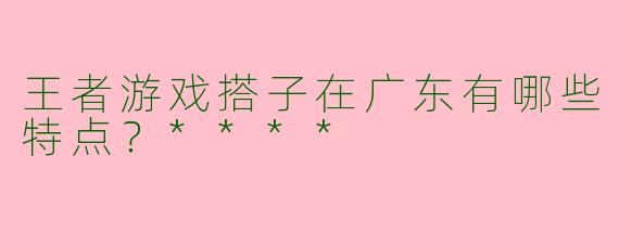 王者游戏搭子在广东有哪些特点？****