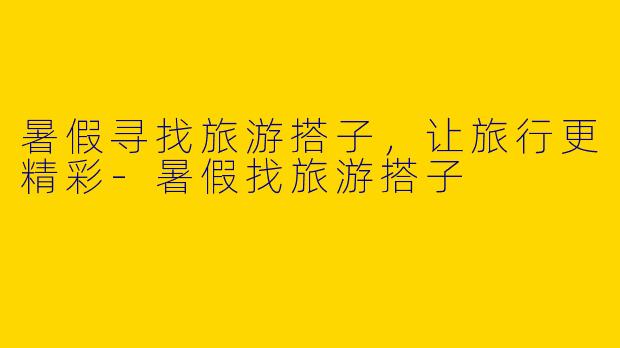 暑假寻找旅游搭子,让旅行更精彩
