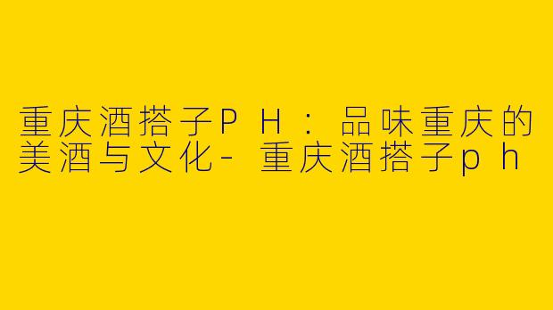 重庆酒搭子PH：品味重庆的美酒与文化
