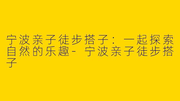 宁波亲子徒步搭子：一起探索自然的乐趣-宁波亲子徒步搭子