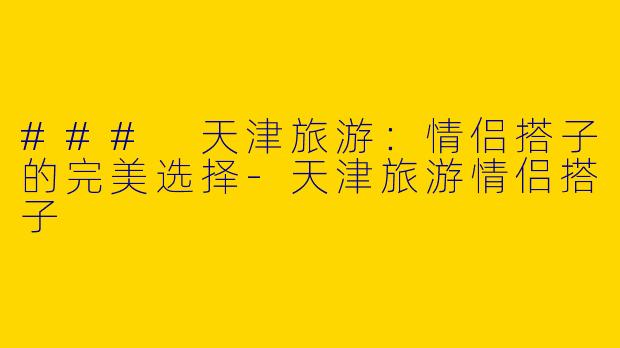 ### 天津旅游：情侣搭子的完美选择-天津旅游情侣搭子