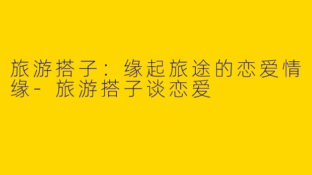 旅游搭子：缘起旅途的恋爱情缘-旅游搭子谈恋爱