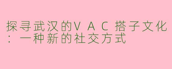 探寻武汉的VAC搭子文化：一种新的社交方式