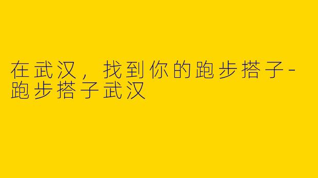 在武汉，找到你的跑步搭子-跑步搭子武汉
