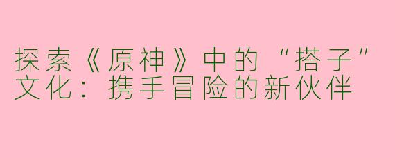 探索《原神》中的“搭子”文化：携手冒险的新伙伴