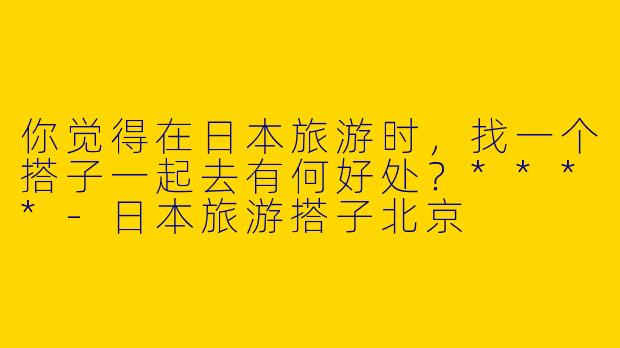 你觉得在日本旅游时,找一个搭子一起去有何好处?****