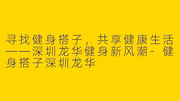 寻找健身搭子，共享健康生活——深圳龙华健身新风潮-健身搭子深圳龙华