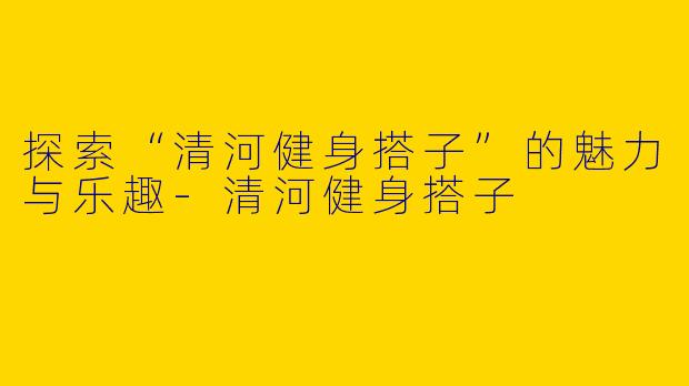 探索“清河健身搭子”的魅力与乐趣-清河健身搭子