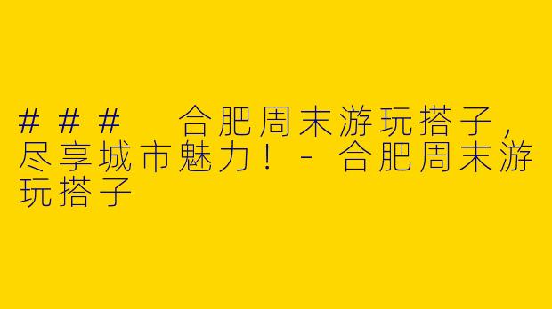 ### 合肥周末游玩搭子，尽享城市魅力！-合肥周末游玩搭子