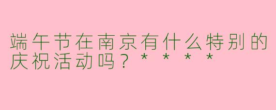 端午节在南京有什么特别的庆祝活动吗?****