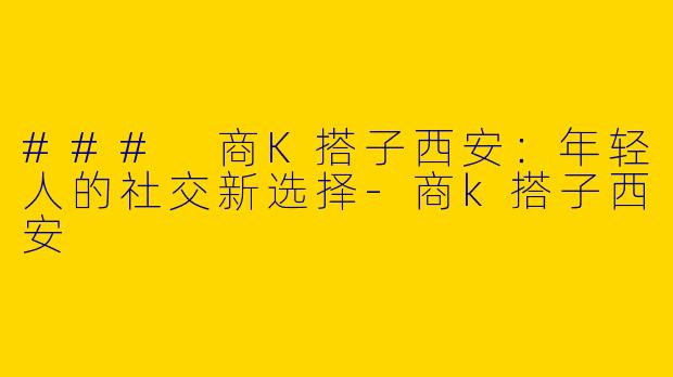 ### 商K搭子西安：年轻人的社交新选择-商k搭子西安