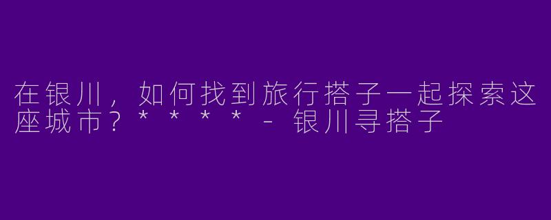 在银川，如何找到旅行搭子一起探索这座城市？****
