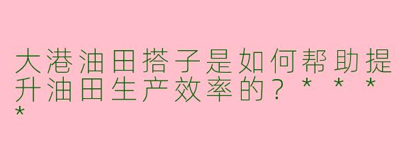 大港油田搭子是如何帮助提升油田生产效率的?****