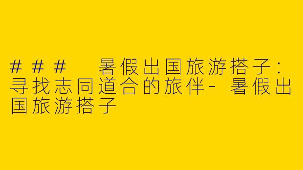 ### 暑假出国旅游搭子：寻找志同道合的旅伴-暑假出国旅游搭子