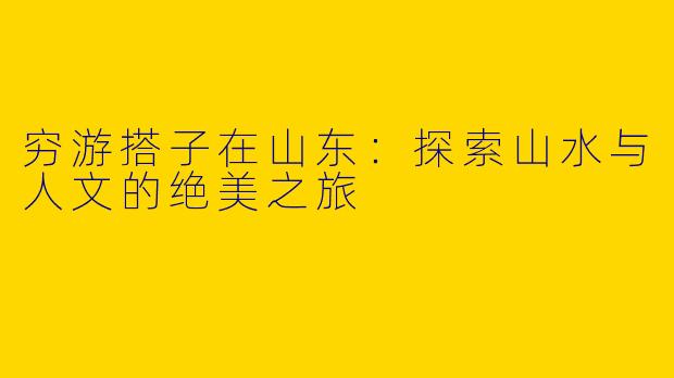 穷游搭子在山东：探索山水与人文的绝美之旅