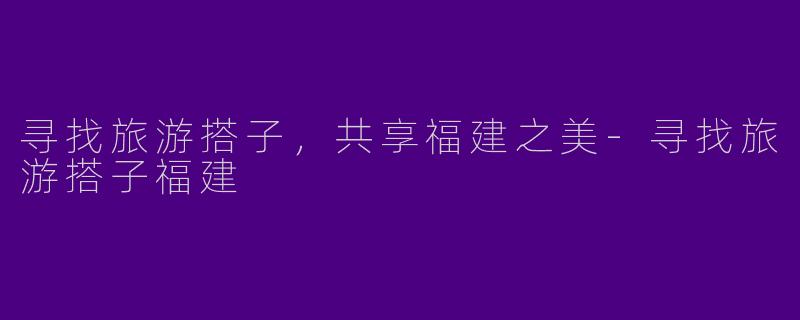 寻找旅游搭子，共享福建之美-寻找旅游搭子福建