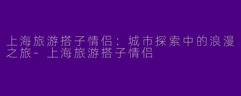 上海旅游搭子情侣:城市探索中的浪漫之旅