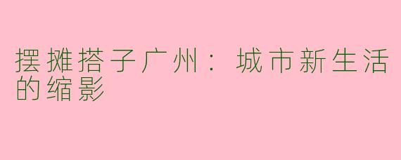 摆摊搭子广州:城市新生活的缩影