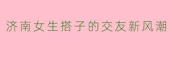 济南女生搭子的交友新风潮