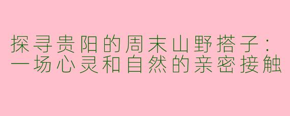 探寻贵阳的周末山野搭子：一场心灵和自然的亲密接触